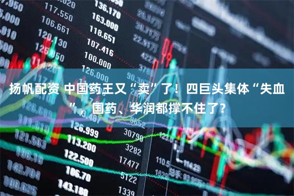 扬帆配资 中国药王又“卖”了！四巨头集体“失血”，国药、华润都撑不住了？