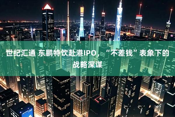 世纪汇通 东鹏特饮赴港IPO，“不差钱”表象下的战略深谋