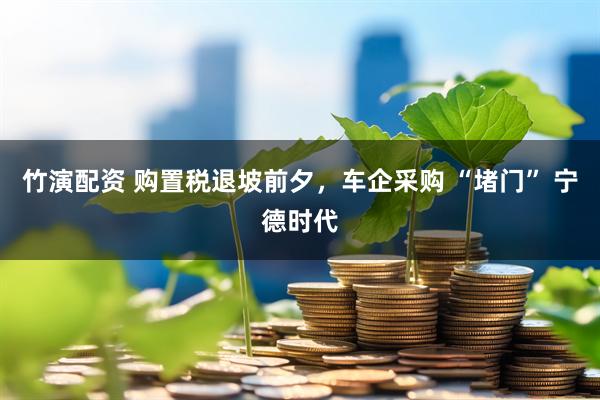竹演配资 购置税退坡前夕，车企采购 “堵门” 宁德时代