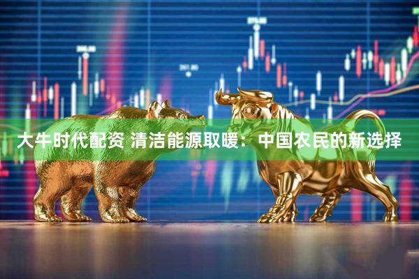 大牛时代配资 清洁能源取暖：中国农民的新选择