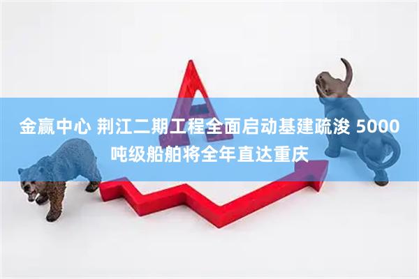 金赢中心 荆江二期工程全面启动基建疏浚 5000吨级船舶将全年直达重庆