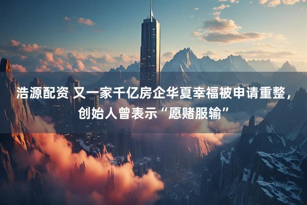 浩源配资 又一家千亿房企华夏幸福被申请重整，创始人曾表示“愿赌服输”