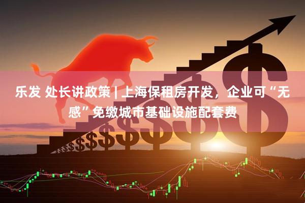 乐发 处长讲政策 | 上海保租房开发，企业可“无感”免缴城市基础设施配套费