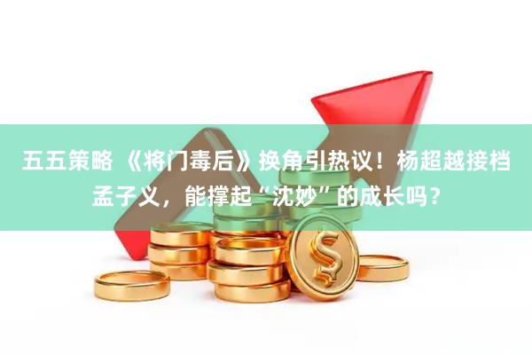 五五策略 《将门毒后》换角引热议！杨超越接档孟子义，能撑起“沈妙”的成长吗？