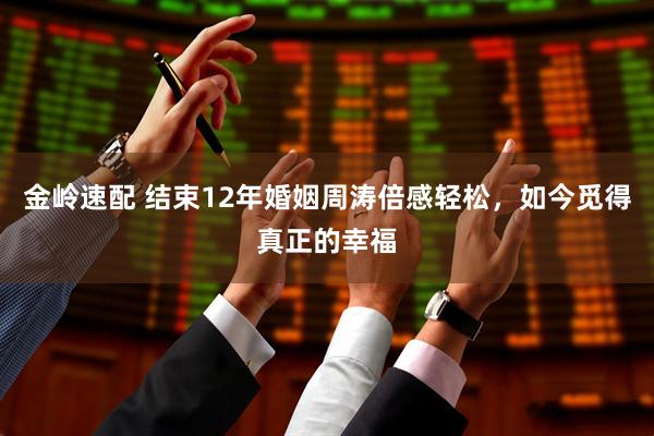 金岭速配 结束12年婚姻周涛倍感轻松，如今觅得真正的幸福