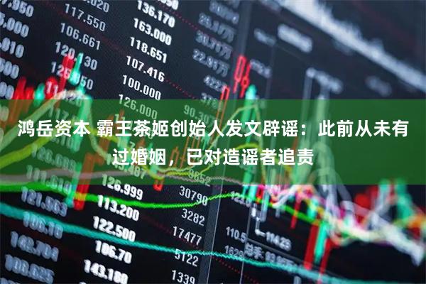 鸿岳资本 霸王茶姬创始人发文辟谣：此前从未有过婚姻，已对造谣者追责