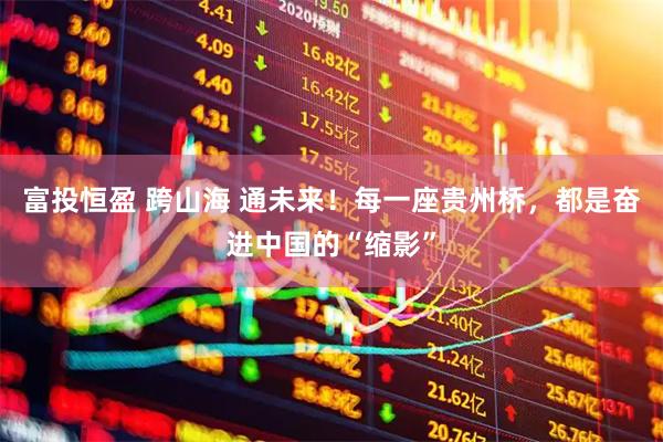 富投恒盈 跨山海 通未来！每一座贵州桥，都是奋进中国的“缩影”