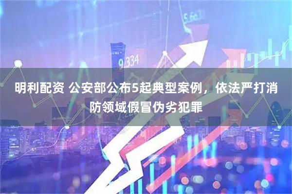 明利配资 公安部公布5起典型案例，依法严打消防领域假冒伪劣犯罪