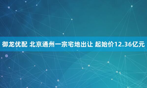 御龙优配 北京通州一宗宅地出让 起始价12.36亿元
