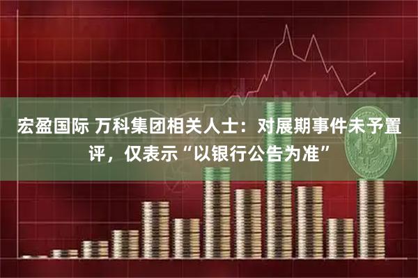 宏盈国际 万科集团相关人士：对展期事件未予置评，仅表示“以银行公告为准”