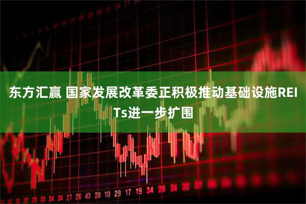 东方汇赢 国家发展改革委正积极推动基础设施REITs进一步扩围