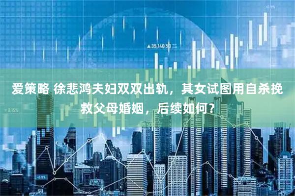 爱策略 徐悲鸿夫妇双双出轨，其女试图用自杀挽救父母婚姻，后续如何？