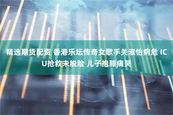 精选期货配资 香港乐坛传奇女歌手关淑怡病危 ICU抢救未脱险 儿子抱膝痛哭
