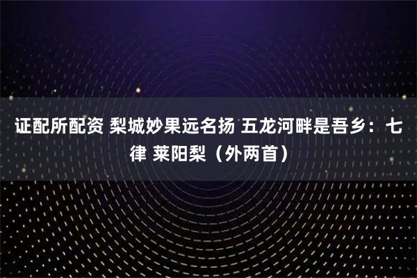 证配所配资 梨城妙果远名扬 五龙河畔是吾乡：七律 莱阳梨（外两首）