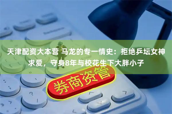 天津配资大本营 马龙的专一情史：拒绝乒坛女神求爱，守身8年与校花生下大胖小子