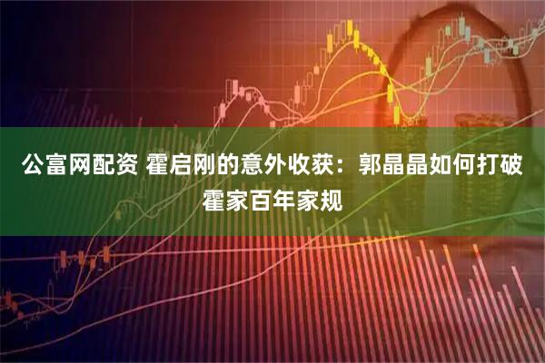 公富网配资 霍启刚的意外收获：郭晶晶如何打破霍家百年家规