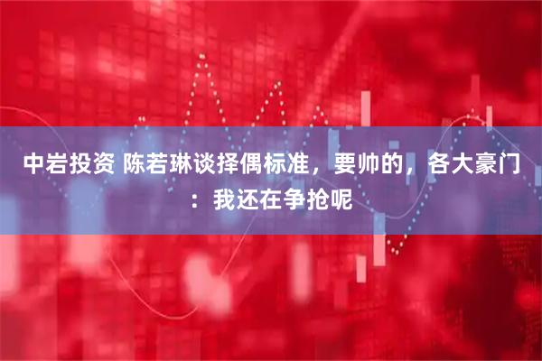 中岩投资 陈若琳谈择偶标准，要帅的，各大豪门：我还在争抢呢
