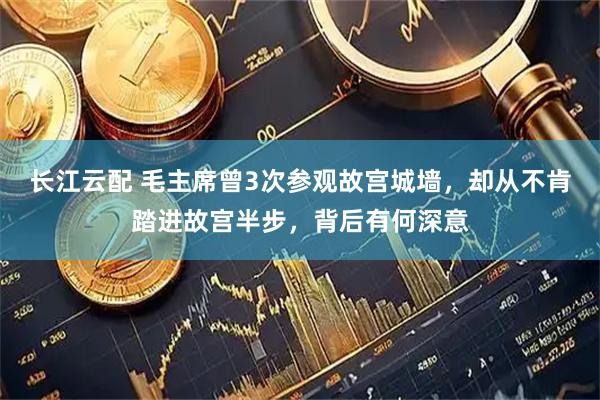 长江云配 毛主席曾3次参观故宫城墙，却从不肯踏进故宫半步，背后有何深意