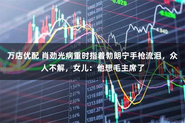 万店优配 肖劲光病重时指着勃朗宁手枪流泪，众人不解，女儿：他想毛主席了