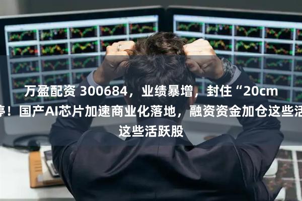 万盈配资 300684，业绩暴增，封住“20cm”涨停！国产AI芯片加速商业化落地，融资资金加仓这些活跃股