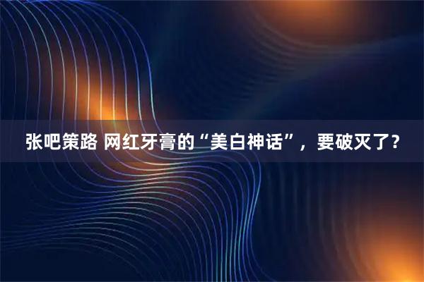 张吧策路 网红牙膏的“美白神话”，要破灭了？