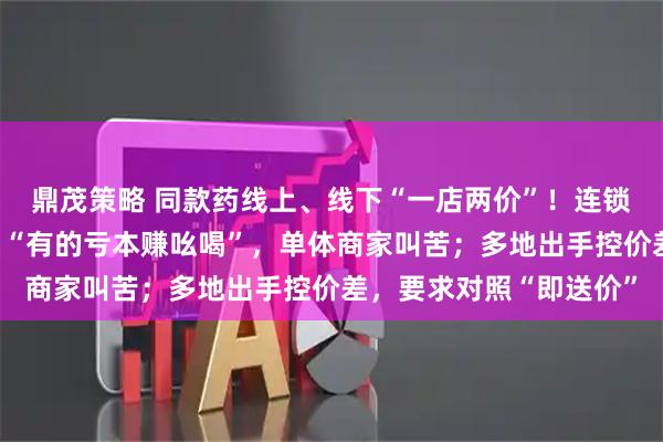 鼎茂策略 同款药线上、线下“一店两价”！连锁药店卷外卖价为引流，“有的亏本赚吆喝”，单体商家叫苦；多地出手控价差，要求对照“即送价”