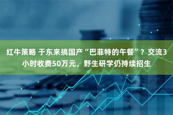 红牛策略 于东来搞国产“巴菲特的午餐”？交流3小时收费50万元，野生研学仍持续招生