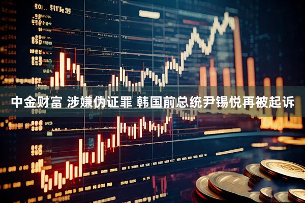 中金财富 涉嫌伪证罪 韩国前总统尹锡悦再被起诉