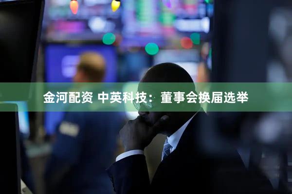 金河配资 中英科技：董事会换届选举