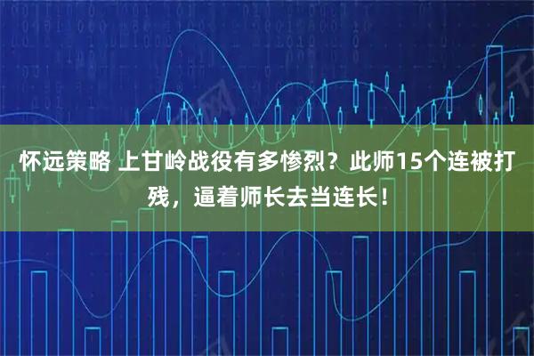 怀远策略 上甘岭战役有多惨烈？此师15个连被打残，逼着师长去当连长！