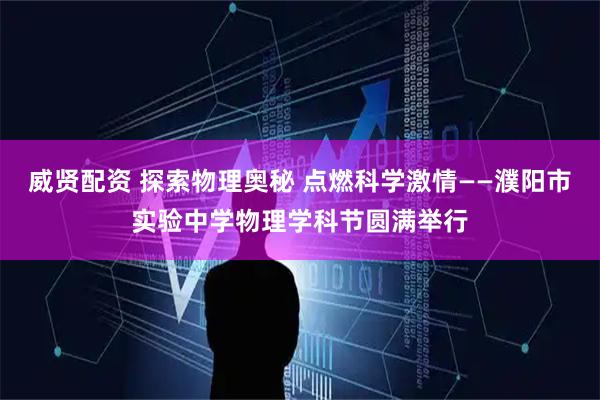 威贤配资 探索物理奥秘 点燃科学激情——濮阳市实验中学物理学科节圆满举行