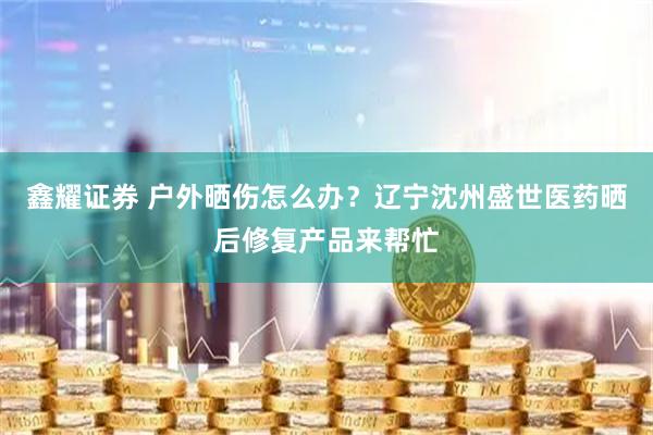 鑫耀证券 户外晒伤怎么办？辽宁沈州盛世医药晒后修复产品来帮忙