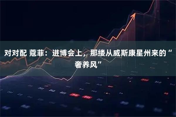 对对配 蔻菲：进博会上，那缕从威斯康星州来的“奢养风”