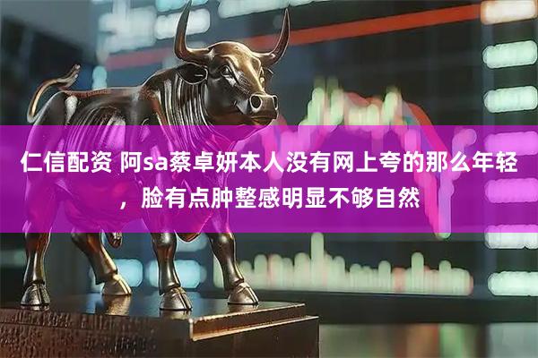仁信配资 阿sa蔡卓妍本人没有网上夸的那么年轻，脸有点肿整感明显不够自然