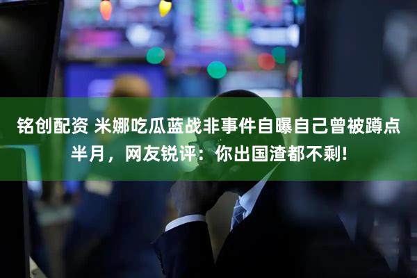 铭创配资 米娜吃瓜蓝战非事件自曝自己曾被蹲点半月，网友锐评：你出国渣都不剩!