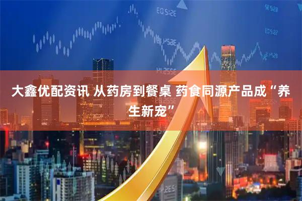 大鑫优配资讯 从药房到餐桌 药食同源产品成“养生新宠”