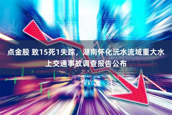 点金股 致15死1失踪，湖南怀化沅水流域重大水上交通事故调查报告公布