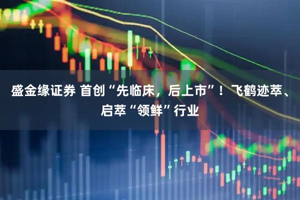 盛金缘证券 首创“先临床，后上市”！飞鹤迹萃、启萃“领鲜”行业