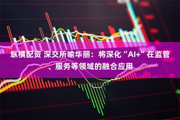 纵横配资 深交所喻华丽：将深化“AI+”在监管、服务等领域的融合应用