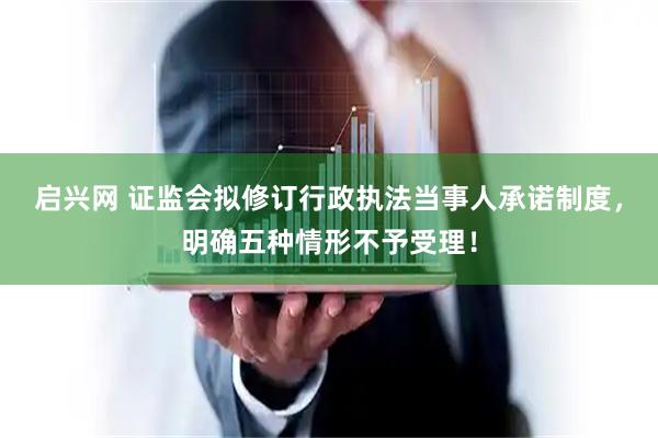 启兴网 证监会拟修订行政执法当事人承诺制度，明确五种情形不予受理！