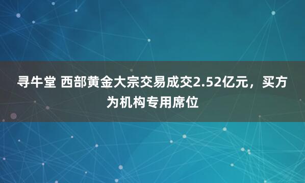 寻牛堂 西部黄金大宗交易成交2.52亿元，买方为机构专用席位
