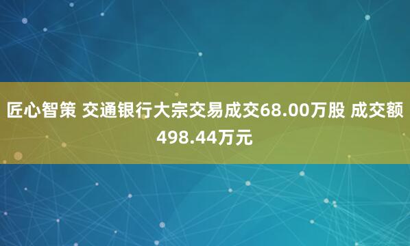 匠心智策 交通银行大宗交易成交68.00万股 成交额498.44万元