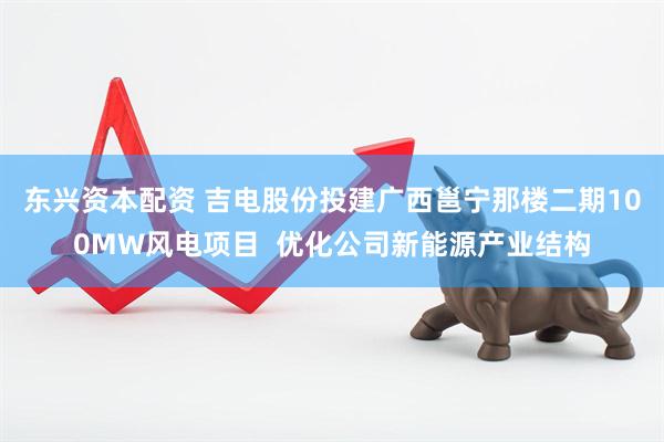 东兴资本配资 吉电股份投建广西邕宁那楼二期100MW风电项目  优化公司新能源产业结构