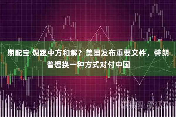期配宝 想跟中方和解？美国发布重要文件，特朗普想换一种方式对付中国