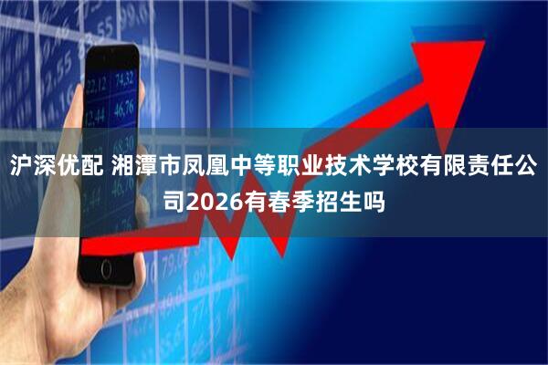 沪深优配 湘潭市凤凰中等职业技术学校有限责任公司2026有春季招生吗