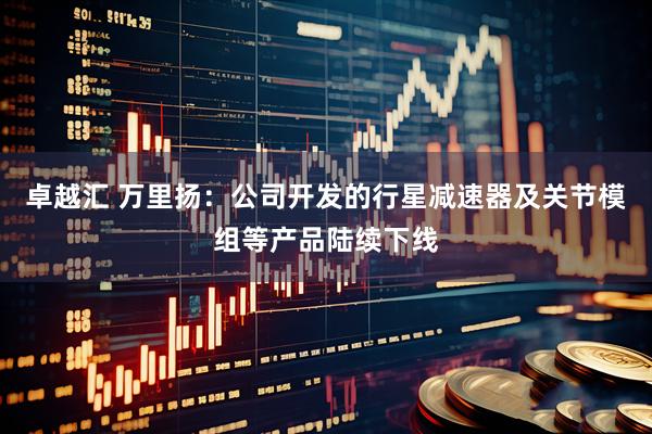 卓越汇 万里扬：公司开发的行星减速器及关节模组等产品陆续下线
