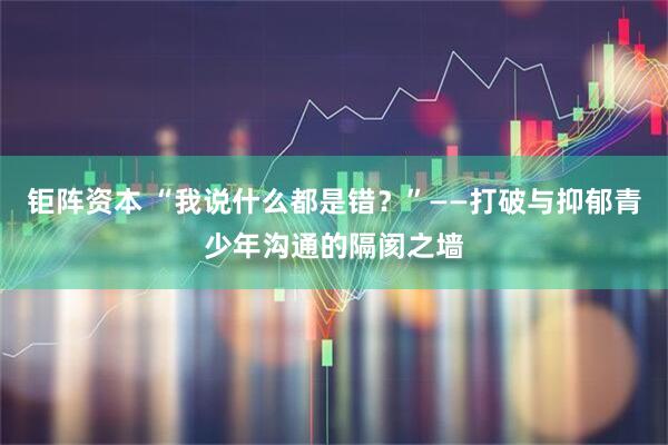 钜阵资本 “我说什么都是错？”——打破与抑郁青少年沟通的隔阂之墙