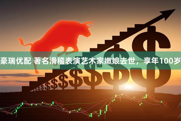 豪瑞优配 著名滑稽表演艺术家嫩娘去世，享年100岁
