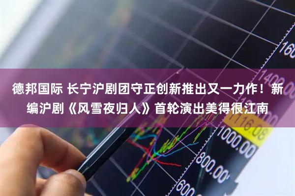 德邦国际 长宁沪剧团守正创新推出又一力作！新编沪剧《风雪夜归人》首轮演出美得很江南