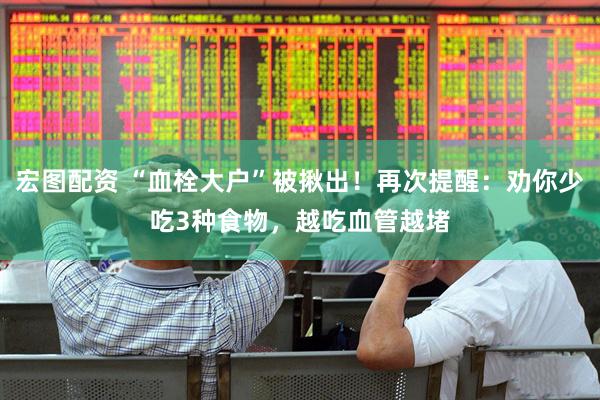 宏图配资 “血栓大户”被揪出！再次提醒：劝你少吃3种食物，越吃血管越堵